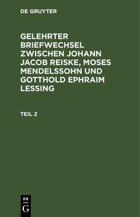 Gelehrter Briefwechsel zwischen Johann Jacob Reiske, Moses Mendelssohn... / Gelehrter Briefwechsel zwischen Johann Jacob Reiske, Moses Mendelssohn.... Teil 2