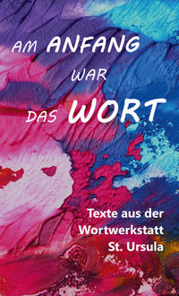 Am Anfang war das Wort - Texte aus der Wortwerkstatt St. Ursula